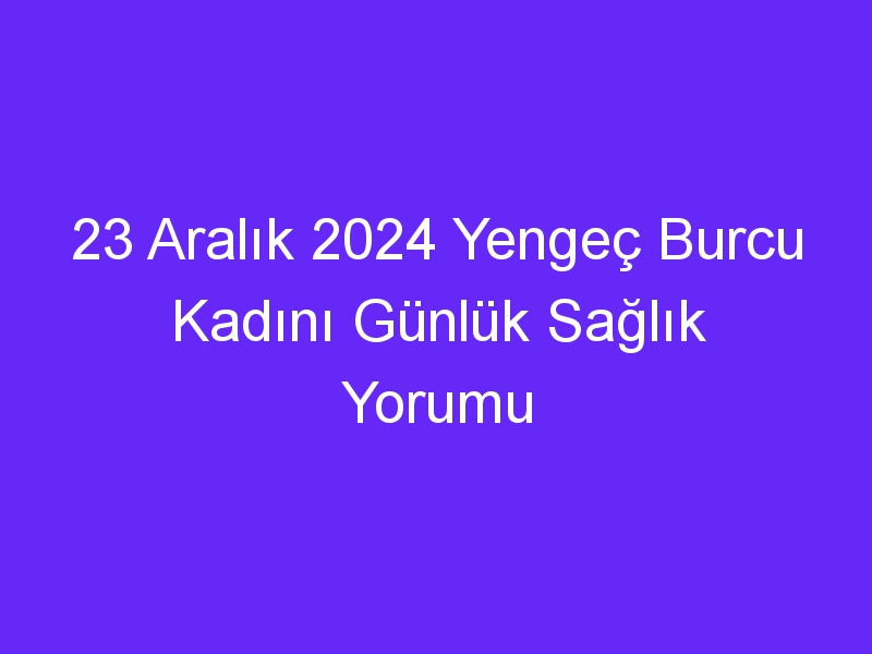 23 Aralık 2024 Yengeç Burcu Kadını Günlük Sağlık Yorumu