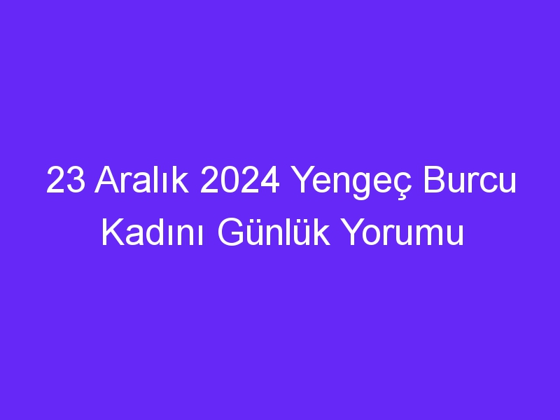 23 Aralık 2024 Yengeç Burcu Kadını Günlük Yorumu