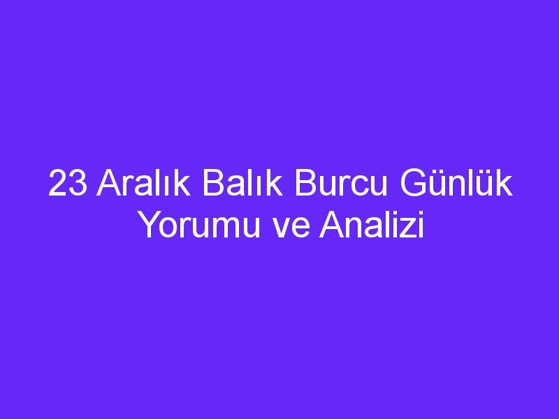 23 aralik balik burcu gunluk yorumu ve analizi 1382