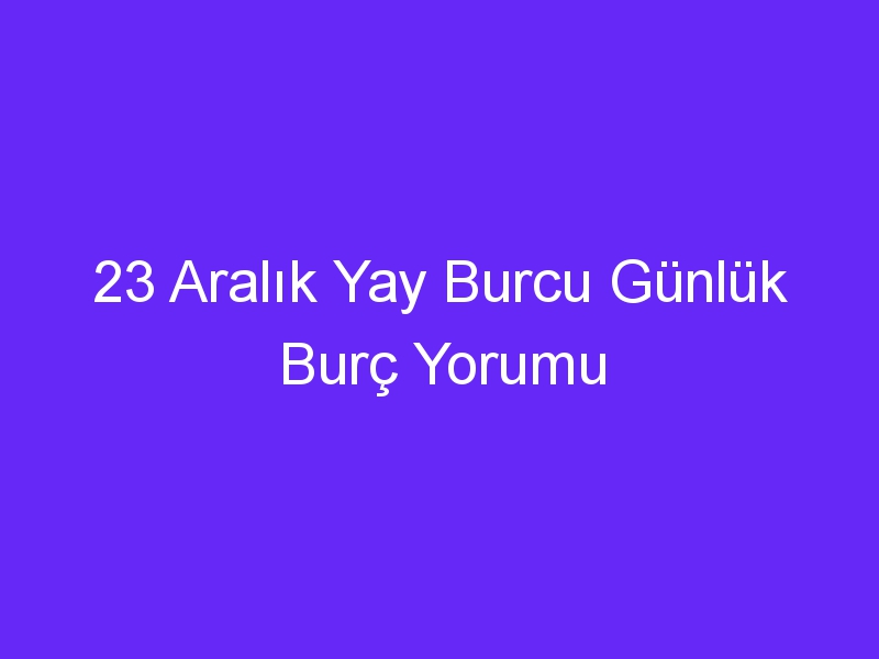 23 Aralık Yay Burcu Günlük Burç Yorumu