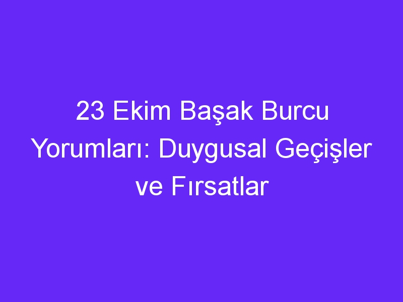 23 ekim basak burcu yorumlari duygusal gecisler ve firsatlar 1310