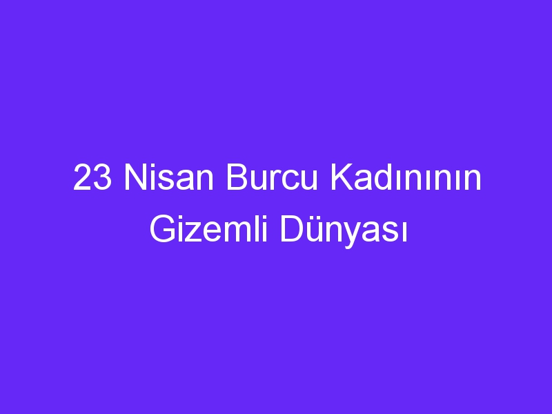 23 Nisan Burcu Kadınının Gizemli Dünyası