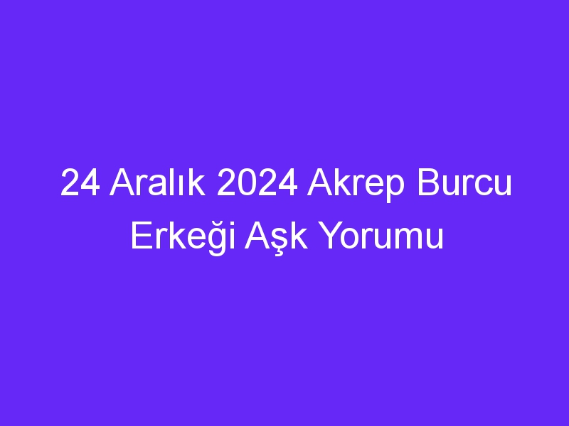 24 Aralık 2024 Akrep Burcu Erkeği Aşk Yorumu