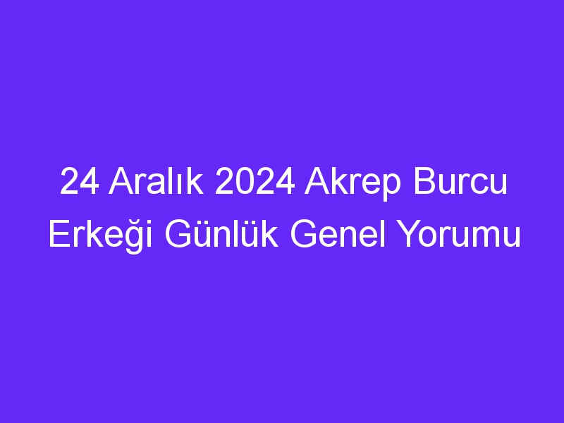 24 Aralık 2024 Akrep Burcu Erkeği Günlük Genel Yorumu