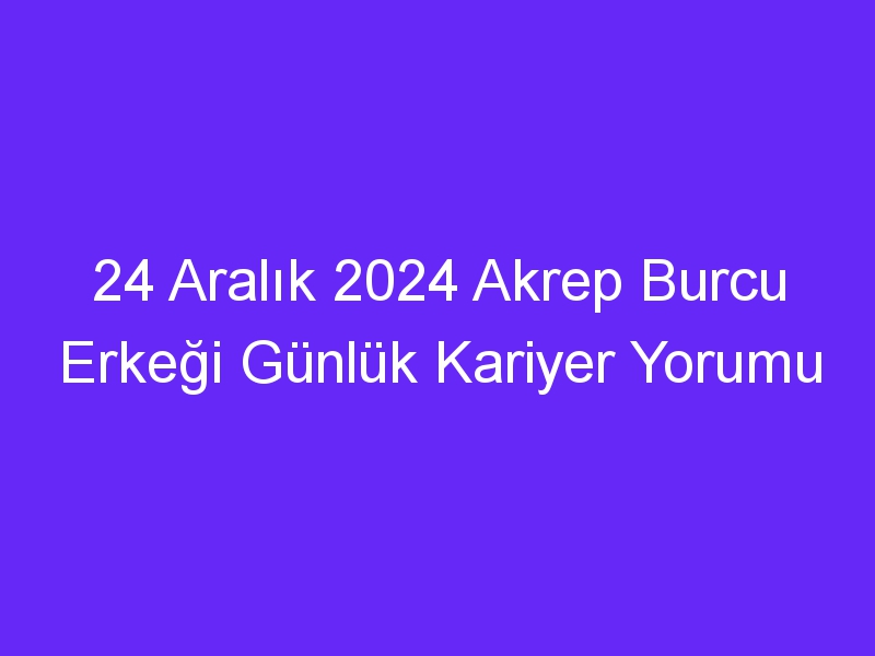 24 Aralık 2024 Akrep Burcu Erkeği Günlük Kariyer Yorumu