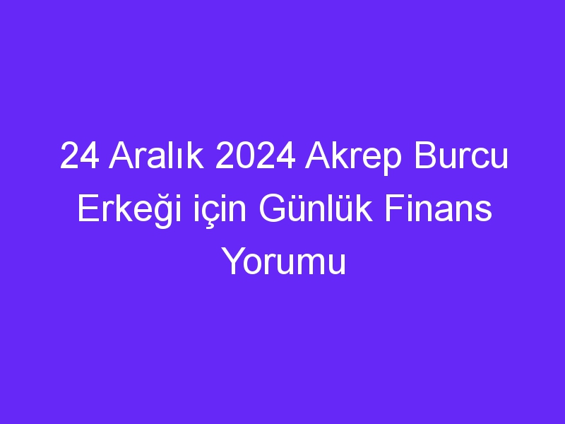 24 Aralık 2024 Akrep Burcu Erkeği için Günlük Finans Yorumu