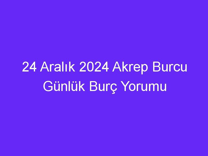 24 Aralık 2024 Akrep Burcu Günlük Burç Yorumu