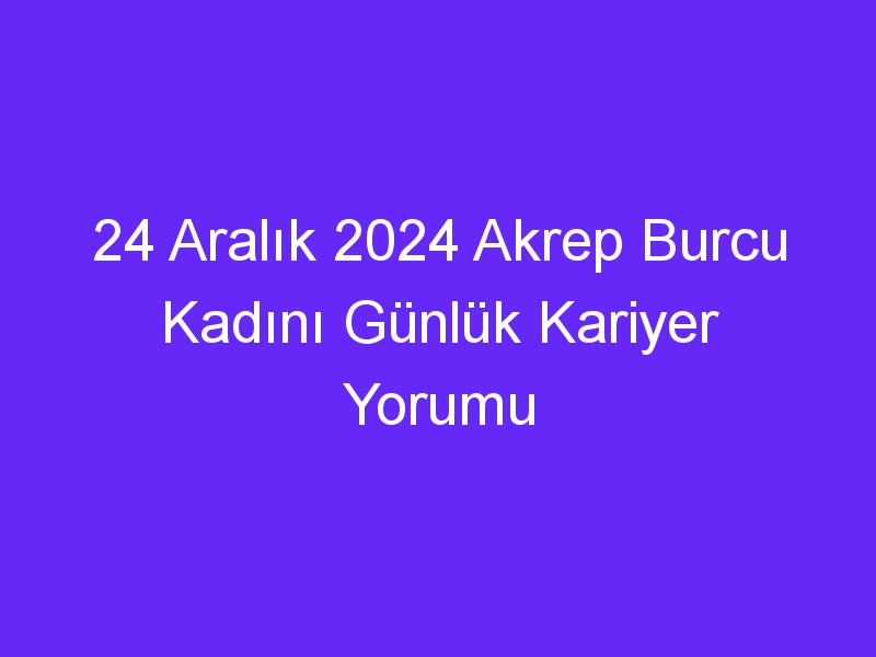 24 Aralık 2024 Akrep Burcu Kadını Günlük Kariyer Yorumu