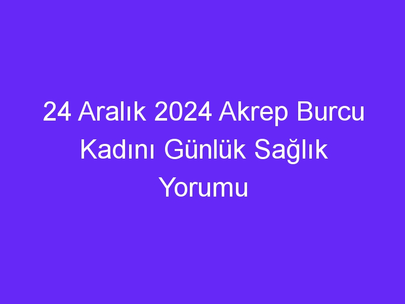 24 Aralık 2024 Akrep Burcu Kadını Günlük Sağlık Yorumu