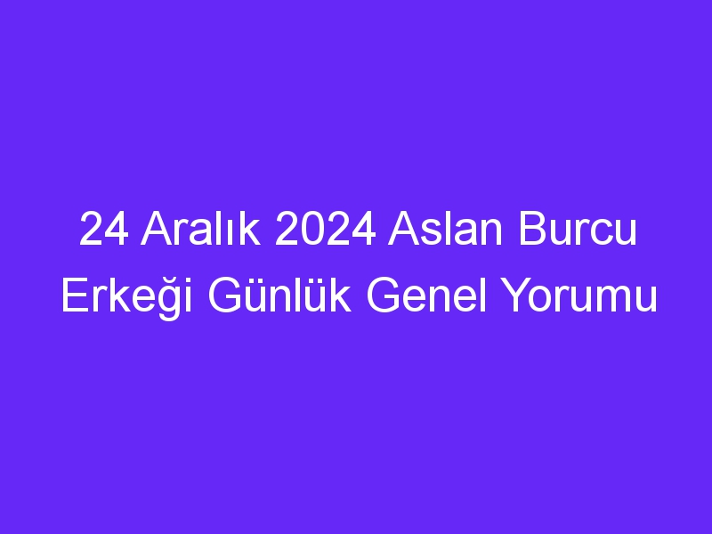 24 Aralık 2024 Aslan Burcu Erkeği Günlük Genel Yorumu