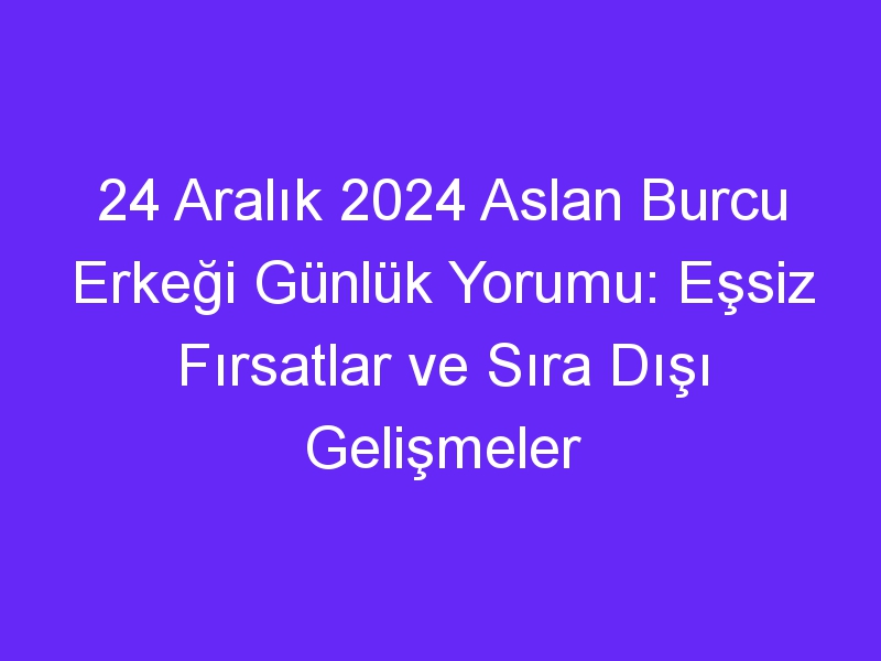 24 Aralık 2024 Aslan Burcu Erkeği Günlük Yorumu: Eşsiz Fırsatlar ve Sıra Dışı Gelişmeler