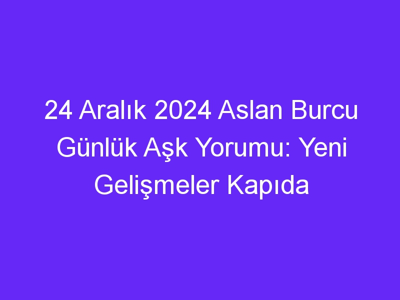 24 Aralık 2024 Aslan Burcu Günlük Aşk Yorumu: Yeni Gelişmeler Kapıda