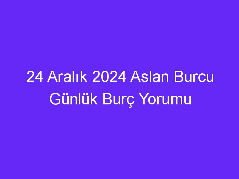 24 Aralık 2024 Aslan Burcu Günlük Burç Yorumu