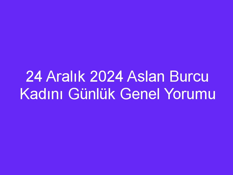 24 Aralık 2024 Aslan Burcu Kadını Günlük Genel Yorumu