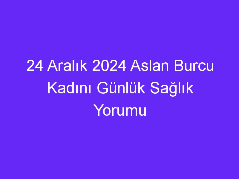 24 Aralık 2024 Aslan Burcu Kadını Günlük Sağlık Yorumu