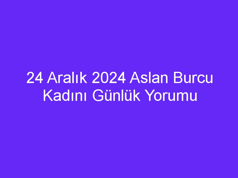 24 Aralık 2024 Aslan Burcu Kadını Günlük Yorumu