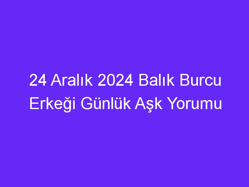 24 Aralık 2024 Balık Burcu Erkeği Günlük Aşk Yorumu