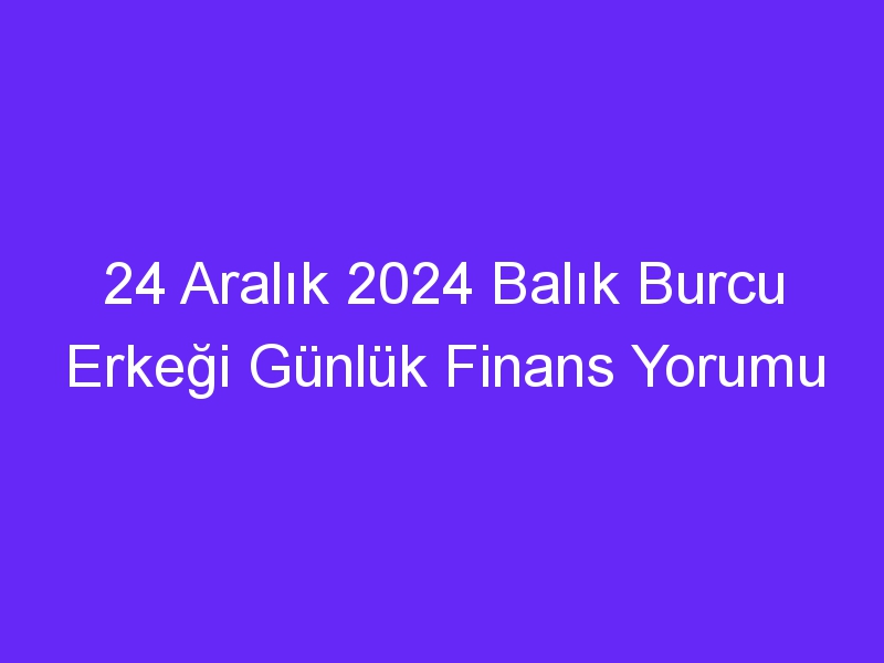 24 Aralık 2024 Balık Burcu Erkeği Günlük Finans Yorumu