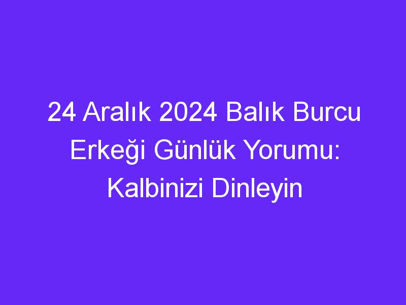 24 Aralık 2024 Balık Burcu Erkeği Günlük Yorumu: Kalbinizi Dinleyin