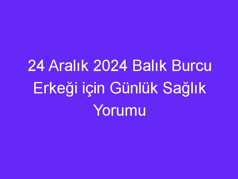 24 Aralık 2024 Balık Burcu Erkeği için Günlük Sağlık Yorumu