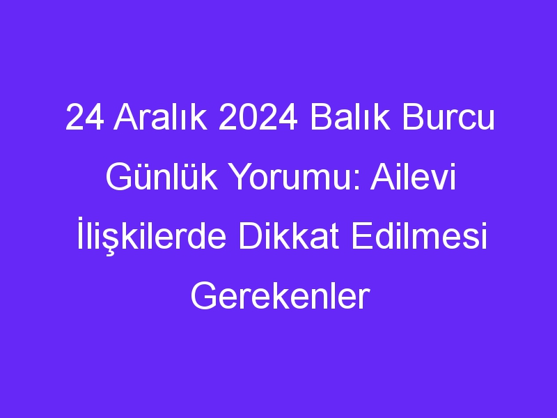 24 Aralık 2024 Balık Burcu Günlük Yorumu: Ailevi İlişkilerde Dikkat Edilmesi Gerekenler