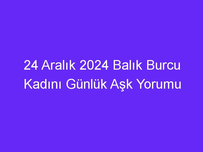 24 Aralık 2024 Balık Burcu Kadını Günlük Aşk Yorumu