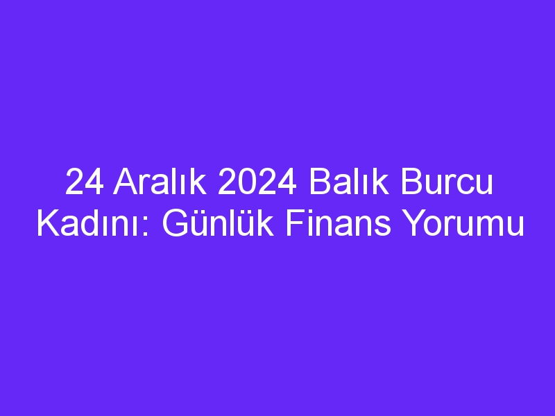 24 Aralık 2024 Balık Burcu Kadını: Günlük Finans Yorumu