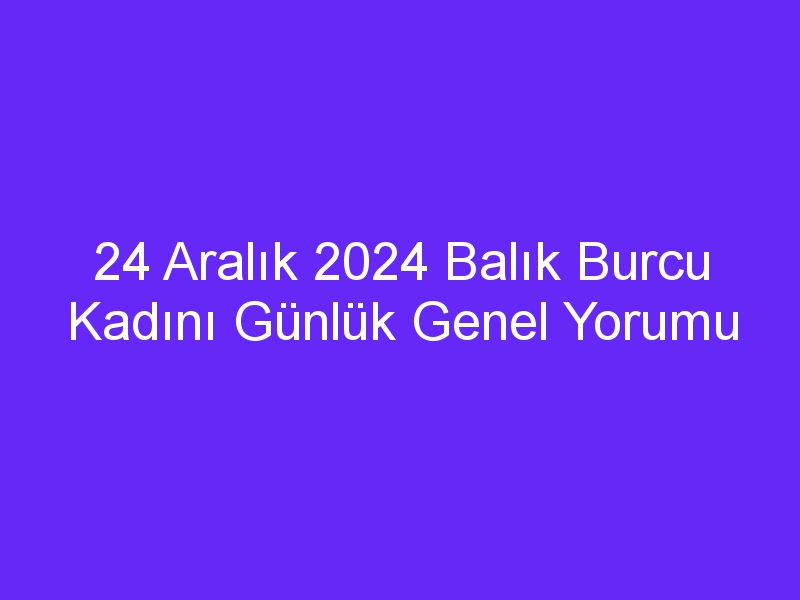 24 Aralık 2024 Balık Burcu Kadını Günlük Genel Yorumu