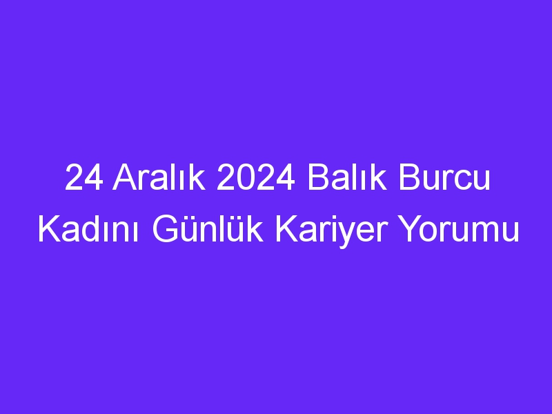 24 Aralık 2024 Balık Burcu Kadını Günlük Kariyer Yorumu