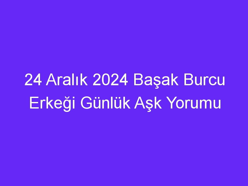 24 Aralık 2024 Başak Burcu Erkeği Günlük Aşk Yorumu