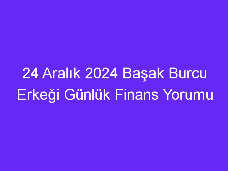 24 Aralık 2024 Başak Burcu Erkeği Günlük Finans Yorumu