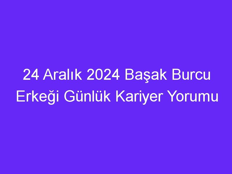 24 Aralık 2024 Başak Burcu Erkeği Günlük Kariyer Yorumu