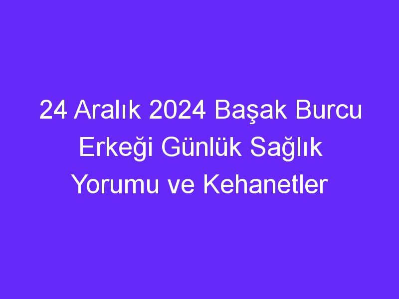 24 Aralık 2024 Başak Burcu Erkeği Günlük Sağlık Yorumu ve Kehanetler