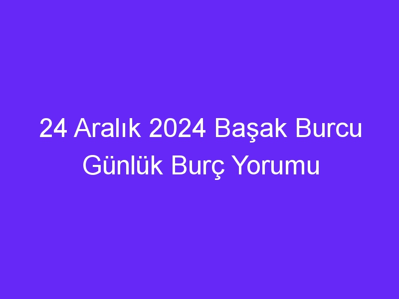 24 Aralık 2024 Başak Burcu Günlük Burç Yorumu