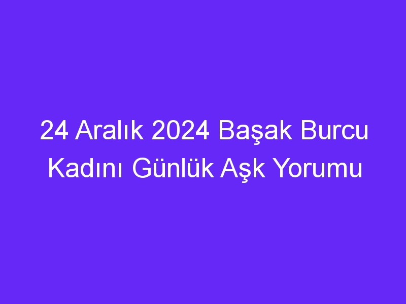 24 Aralık 2024 Başak Burcu Kadını Günlük Aşk Yorumu