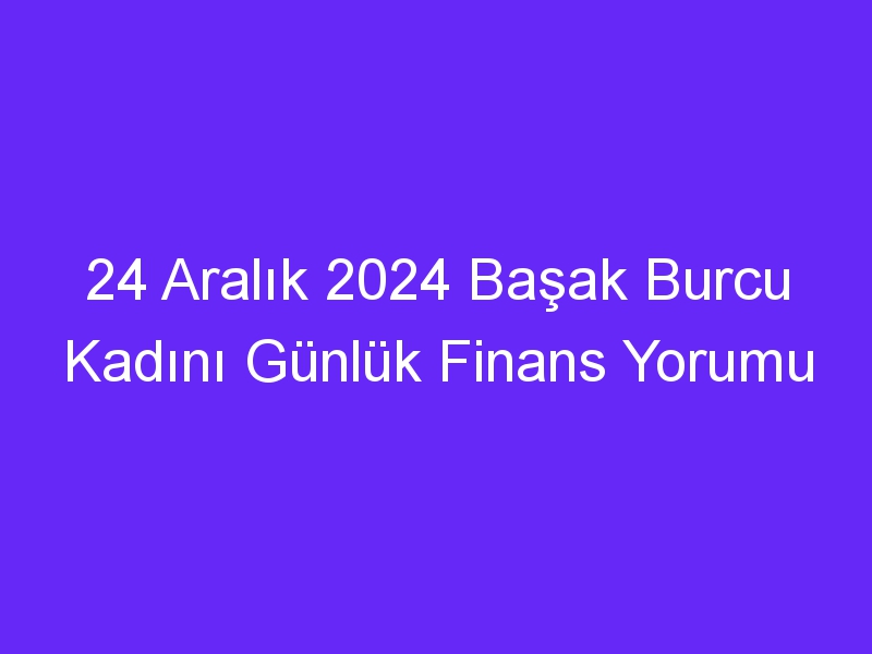 24 Aralık 2024 Başak Burcu Kadını Günlük Finans Yorumu