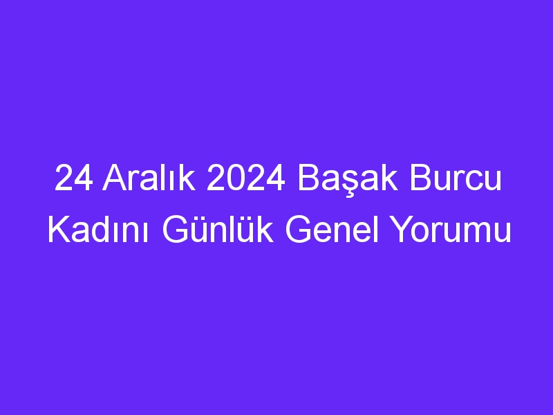 24 Aralık 2024 Başak Burcu Kadını Günlük Genel Yorumu