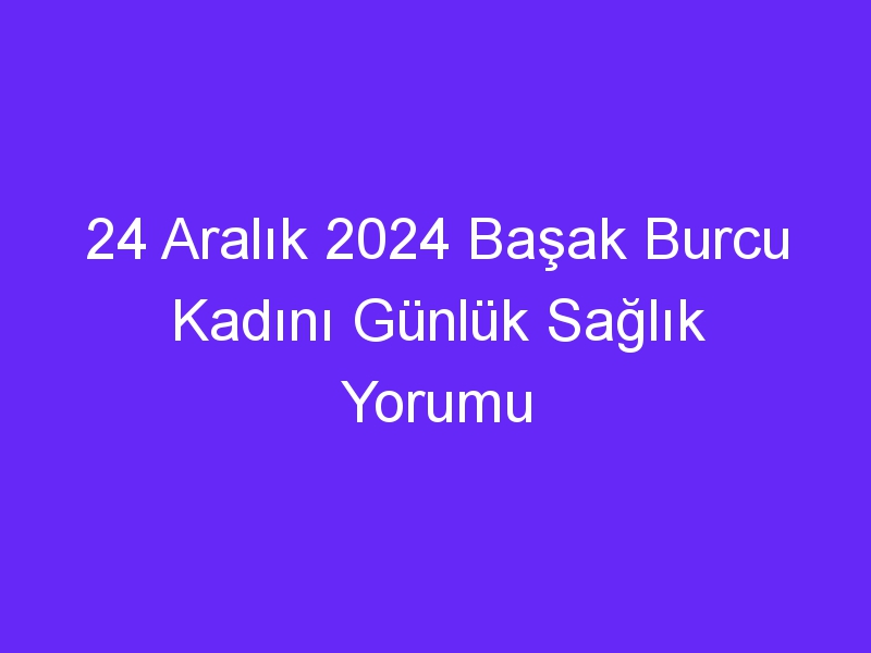 24 Aralık 2024 Başak Burcu Kadını Günlük Sağlık Yorumu