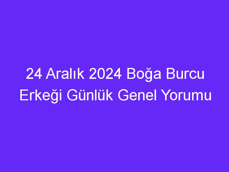 24 Aralık 2024 Boğa Burcu Erkeği Günlük Genel Yorumu