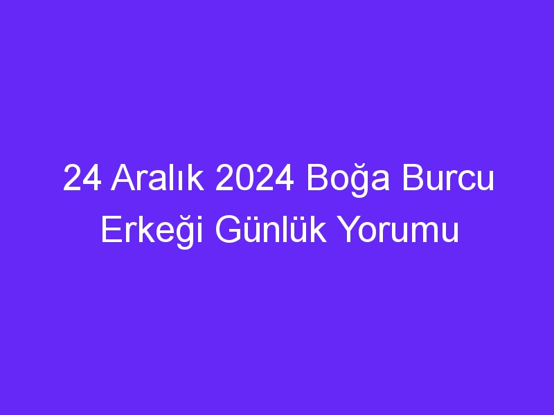 24 Aralık 2024 Boğa Burcu Erkeği Günlük Yorumu