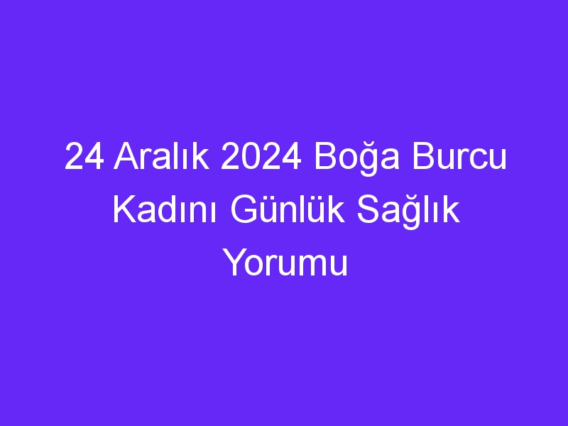 24 Aralık 2024 Boğa Burcu Kadını Günlük Sağlık Yorumu