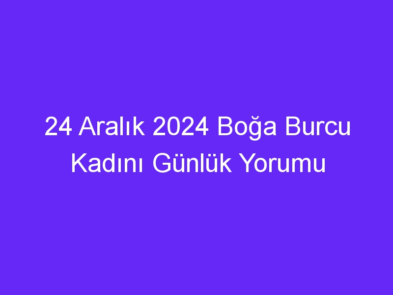 24 Aralık 2024 Boğa Burcu Kadını Günlük Yorumu