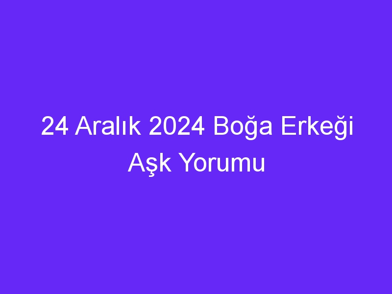 24 Aralık 2024 Boğa Erkeği Aşk Yorumu