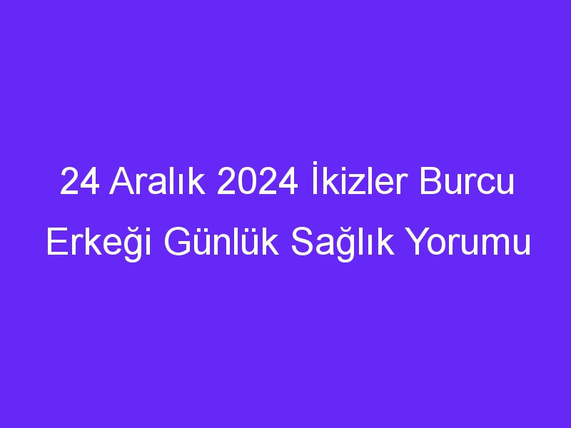 24 Aralık 2024 İkizler Burcu Erkeği Günlük Sağlık Yorumu