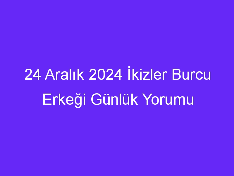 24 Aralık 2024 İkizler Burcu Erkeği Günlük Yorumu