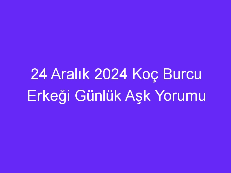 24 Aralık 2024 Koç Burcu Erkeği Günlük Aşk Yorumu