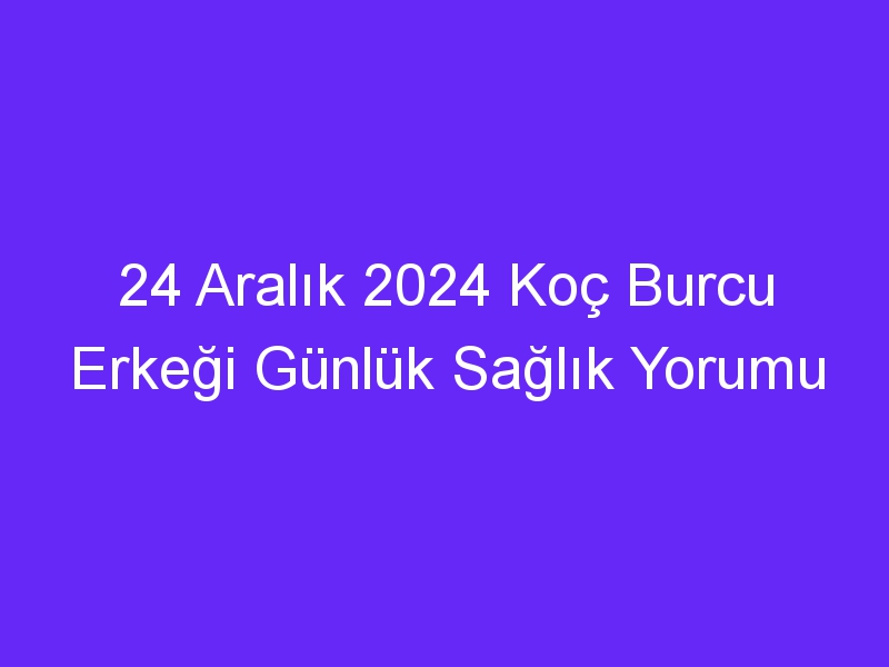 24 Aralık 2024 Koç Burcu Erkeği Günlük Sağlık Yorumu