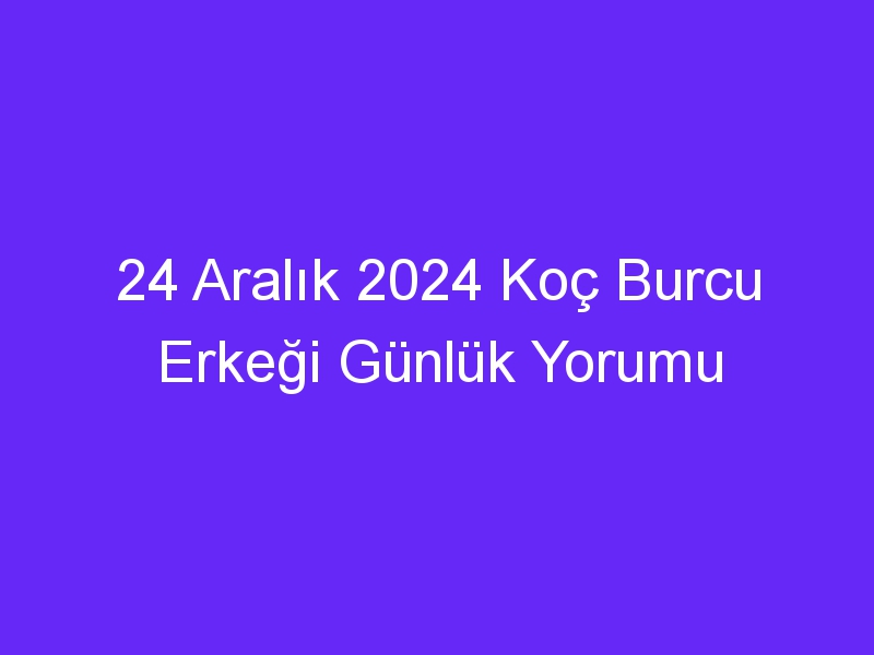 24 Aralık 2024 Koç Burcu Erkeği Günlük Yorumu