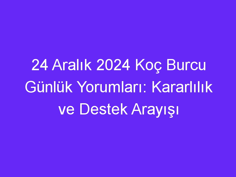 24 Aralık 2024 Koç Burcu Günlük Yorumları: Kararlılık ve Destek Arayışı