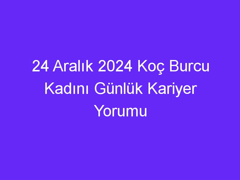 24 Aralık 2024 Koç Burcu Kadını Günlük Kariyer Yorumu